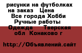 рисунки на футболках на заказ › Цена ­ 600 - Все города Хобби. Ручные работы » Одежда   . Тверская обл.,Конаково г.